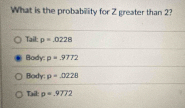 What is the probability for Z greater than 2?
Tail: p=.0228
Body: p=.9772
Body: p=.0228
Tail: p=.9772