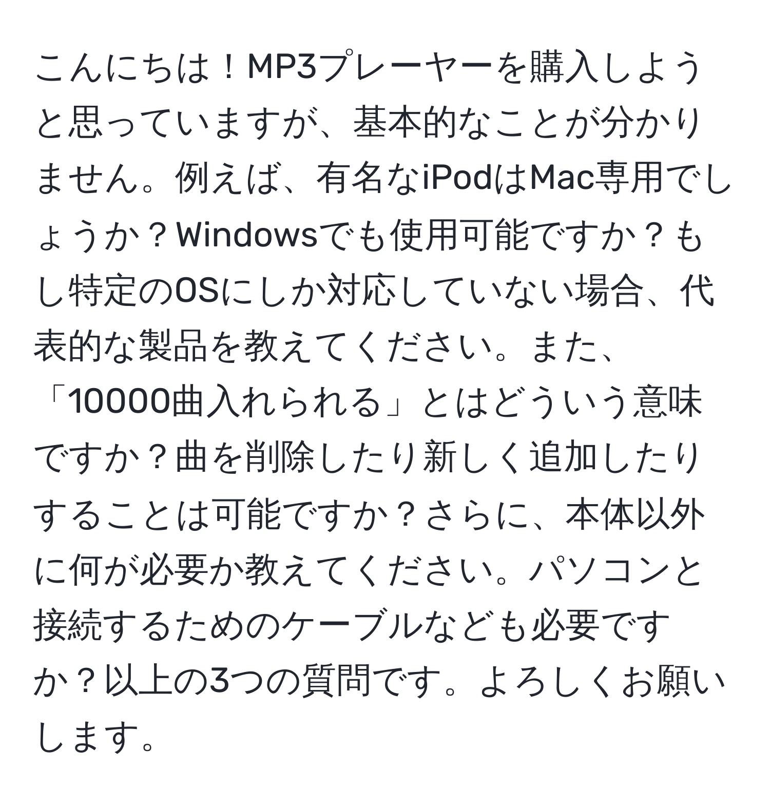 こんにちは！MP3プレーヤーを購入しようと思っていますが、基本的なことが分かりません。例えば、有名なiPodはMac専用でしょうか？Windowsでも使用可能ですか？もし特定のOSにしか対応していない場合、代表的な製品を教えてください。また、「10000曲入れられる」とはどういう意味ですか？曲を削除したり新しく追加したりすることは可能ですか？さらに、本体以外に何が必要か教えてください。パソコンと接続するためのケーブルなども必要ですか？以上の3つの質問です。よろしくお願いします。