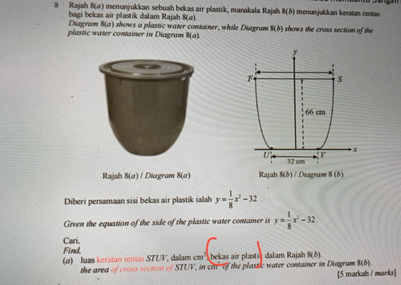 Rajah 8(ø) menunjukkan sebuah bekas air plastik, manakala Rajah 8(b) menunjukkan keratan rentas
bagi bekas air plastik dalam Rajah 8(a).
Diagram 8(a) shows a plastic water container, while Diagram 8(b) shows the cross section of the
plastic water container in Diagram 8(a).
Rajah 8(a) / Diagram 8(a) Rajah 8(b) / Diagram 8(b)
Diberi persamaan sisi bekas air plastik ialah y= 1/8 x^2-32
Given the equation of the side of the plastic water container is y= 1/8 x^2-32.
Cari,
Find,
(α) luas keratan rentas STUV, dalam cm^2 bekas air plastil dalam Rajah 8(b).
the area of cross section of STUV, in cla- of the plastic water container in Diagram 8(b).
[5 markah / marks]