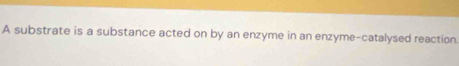 A substrate is a substance acted on by an enzyme in an enzyme-catalysed reaction.