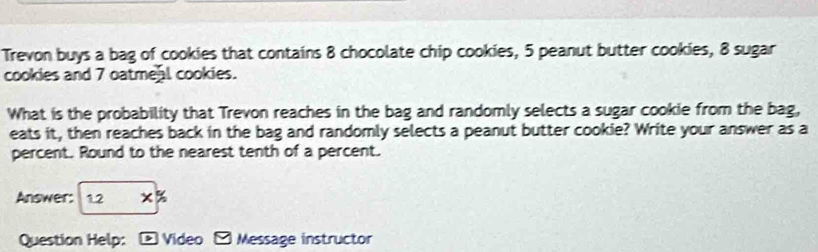 Trevon buys a bag of cookies that contains 8 chocolate chip cookies, 5 peanut butter cookies, 8 sugar 
cookies and 7 oatmeal cookies. 
What is the probability that Trevon reaches in the bag and randomly selects a sugar cookie from the bag, 
eats it, then reaches back in the bag and randomly selects a peanut butter cookie? Write your answer as a 
percent. Round to the nearest tenth of a percent. 
Answer: 1.2 x% 
Question Help: * Video - Message instructor