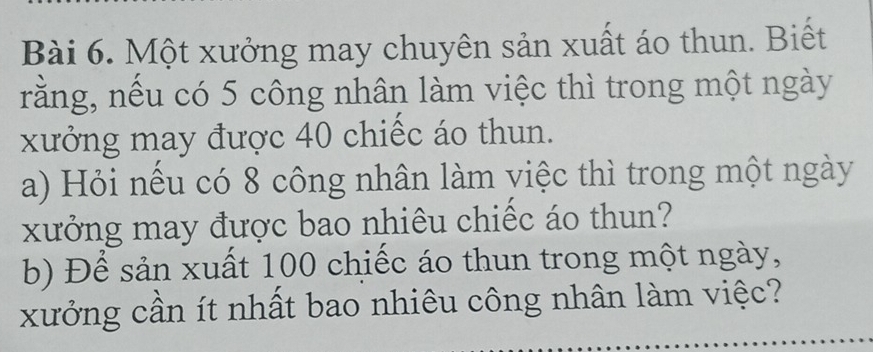 Một xưởng may chuyên sản xuất áo thun. Biết 
rằng, nếu có 5 công nhân làm việc thì trong một ngày 
xưởng may được 40 chiếc áo thun. 
a) Hỏi nếu có 8 công nhân làm việc thì trong một ngày 
xưởng may được bao nhiêu chiếc áo thun? 
b) Để sản xuất 100 chiếc áo thun trong một ngày, 
xưởng cần ít nhất bao nhiêu công nhân làm việc?