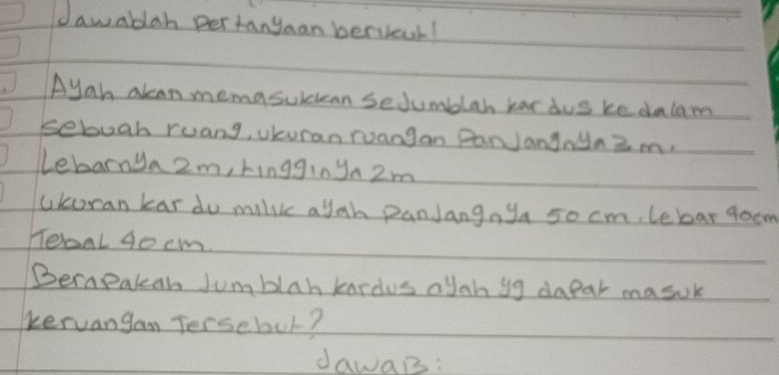 dawablah per tanyaan berieur! 
Ayah akan memasubuean sedumblah har dus ke dalam 
sebugh ruang, Uuran ruangan PanJanynyaZ m. 
Lebarnya 2m, ringgin ya 2m
Ukoran kar do milike a yah panJangnya 50 cm. lebar goom 
reaal 4ocm. 
Berapakah Jumblah kardus oyah yg dapar masuk 
kervangan Tersebul? 
dawaB: