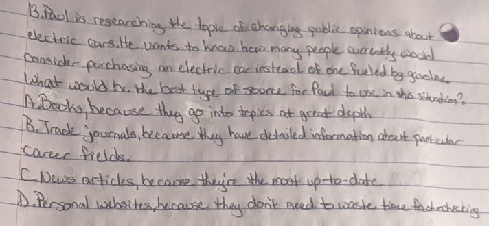 Raol is researching the topic of changing pablic opinions about
electric cars. He wants to know how many people corrently woold
consider parchasing an electric car instead of one feeled by gooone
What woold be the best type of seorce for fal to uoe in tho stuation?
A. Books, because they go into tepics at great depth
B. Trade journals, because they have detailed information about particular
career fields.
C. News articles, because they're the most up-to- date
D. Personal websites, because they don't need to waste time factrchoking