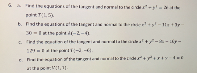 Find the equations of the tangent and normal to the circle x^2+y^2=26 at the 
point T(1,5). 
b. Find the equations of the tangent and normal to the circle x^2+y^2-11x+3y-
30=0 at the point A(-2,-4). 
c. Find the equation of the tangent and normal to the circle x^2+y^2-8x-10y-
129=0 at the point T(-3,-6). 
d. Find the equation of the tangent and normal to the circle x^2+y^2+x+y-4=0
at the point V(1,1).