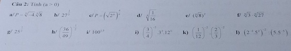 Tính (a>0)
a/ P=sqrt[5](-4).sqrt[5](8) b/ 27^(frac 1)3 c/ P=(sqrt(2^a))^ 4/a  d/ sqrt[4](frac 1)16 c/ (sqrt[6](8))^2 f/ sqrt[4](3)· sqrt[4](27)
g 25^(frac 1)2 h/ ( 36/49 )^- 1/2  i/ 100^(1.5) i) ( 3/4 )^-2· 3^2· 12^0 k) ( 1/12 )^-2· ( 2/3 )^-2 1) (2^(-2).5^2)^-2:(5.5^(-5))