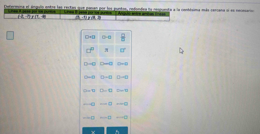 Determina el ángulo entre las rectas que pasan por los puntos, redondea tu respuesta a la centésima más cercana si es necesario: 
Línea A pasa por los puntos Linea B pasa por los puntos Angulo entre ambas líneas
(-2,-7) y (1,-9) (5,-1) y (8,3)
□
□ +□ □ -□  □ /□  
□^(□) π □°
□ cos □ □ sen □ □ ≌ □
□ sec □ □ csc □ □ col□
□ cos^(-1)□ □ ...□ □ tan □
arccos □ arcsen□ ercten □ 
□ orccsc □ □