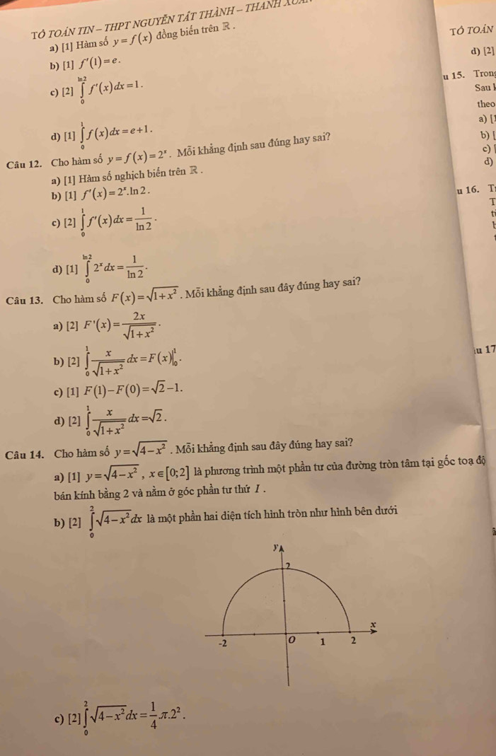 TO TOáN tIN - tHPT nGUYễN Tật tHànH - tHAnh Xu
tô toản
a) [1] Hàm số y=f(x) đồng biển trên R .
b) [1] f'(1)=e. d) [2]
c) [2 ∈tlimits _0^((ln 2)f'(x)dx=1. u 15. Tron
2]
Sau l
theo
a) [
d) [1]∈tlimits _0^1f(x)dx=e+1. b) [
c)
Câu 12. Cho hàm số y=f(x)=2^x). Mỗi khẳng định sau đúng hay sai?
d)
a) [1] Hàm số nghịch biến trên R .
b) [1] f'(x)=2^x.ln 2.
u 16. T
T
c) [2]∈tlimits _0^(1f'(x)dx=frac 1)ln 2.
d) [1] ∈tlimits _0^((ln 2)2^x)dx= 1/ln 2 .
Câu 13. Cho hàm số F(x)=sqrt(1+x^2). Mỗi khẳng định sau đây đúng hay sai?
a) [2] F'(x)= 2x/sqrt(1+x^2) .
b) [2] ∈tlimits _0^(1frac x)sqrt(1+x^2)dx=F(x)|_0^(1.
iu 17
c) [1] F(1)-F(0)=sqrt 2)-1.
d) [2] ∈tlimits _0^(1frac x)sqrt(1+x^2)dx=sqrt(2).
Câu 14. Cho hàm số y=sqrt(4-x^2). Mỗi khẳng định sau đây đúng hay sai?
a) [1] y=sqrt(4-x^2),x∈ [0;2] là phương trình một phần tư của đường tròn tâm tại gốc toạ độ
bán kính bằng 2 và nằm ở góc phần tư thứ 1 .
b) [2] ∈tlimits _0^(2sqrt(4-x^2)) đx là một phần hai diện tích hình tròn như hình bên dưới
c) [2]∈tlimits _0^(2sqrt(4-x^2))dx= 1/4 π .2^2.