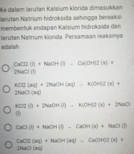 Ke dalam larutan Kalsium klorida dimasukkan
larutan Natrium hidroksida sehingga bereaksi
membentuk endapan Kalsium hidroksida dan
larutan Natrium klorida. Persamaan reaksinya
adalah
CaCl2(I)+NaOH(I)to Ca(OH)2(s)+
2NaCl(I)
KCl2(aq)+2NaOH(aq)to K(OH)2(s)+
2NaCl(aq)
KCl2(l)+2NaOH(l)to K(OH)2(s)+2NaCl
(1)
CaCl(I)+NaOH(I)to CaOH(s)+NaCl(I)
CaCl2(aq)+NaOH(aq)to Ca(OH)2(s)+
2NaCl(aq)