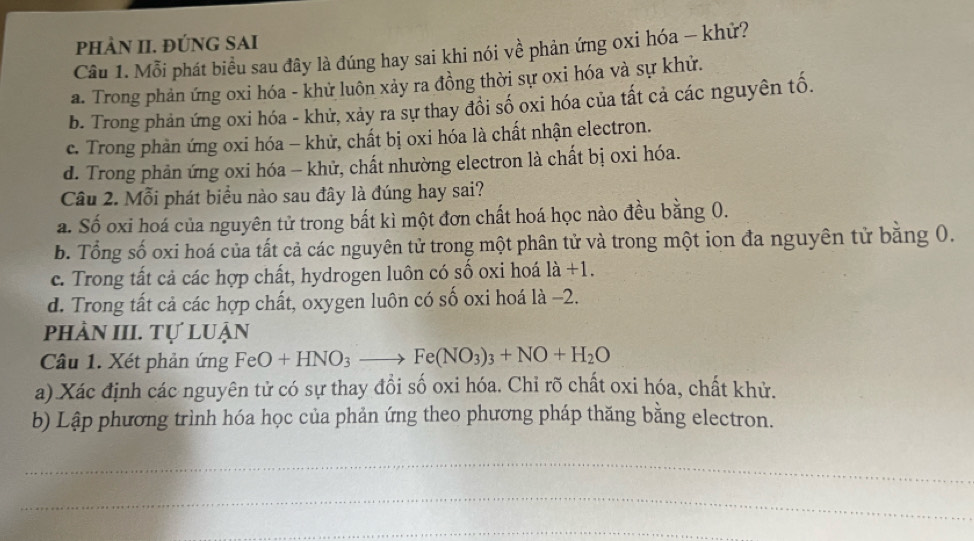 pPHÀN II. ĐÚNG SAI
Câu 1. Mỗi phát biểu sau đây là đúng hay sai khi nói về phản ứng oxi hóa - khử?
a. Trong phản ứng oxi hóa - khử luôn xảy ra đồng thời sự oxi hóa và sự khử.
b. Trong phản ứng oxi hóa - khử, xảy ra sự thay đồi số oxi hóa của tất cả các nguyên tố.
c. Trong phàn ứng oxi hóa - khử, chất bị oxi hóa là chất nhận electron.
d. Trong phản ứng oxi hóa - khử, chất nhường electron là chất bị oxi hóa.
Câu 2. Mỗi phát biểu nào sau đây là đúng hay sai?
a. Số oxi hoá của nguyên tử trong bất kì một đơn chất hoá học nào đều bằng 0.
b. Tổng số oxi hoá của tất cả các nguyên tử trong một phân tử và trong một ion đa nguyên tử bằng 0.
c. Trong tất cả các hợp chất, hydrogen luôn có số oxi hoá là +1.
d. Trong tất cả các hợp chất, oxygen luôn có số oxi hoá là −2.
phản III. Tự luận
Câu 1. Xét phản ứng FeO+HNO_3to Fe(NO_3)_3+NO+H_2O
a) Xác định các nguyên tử có sự thay đổi số oxi hóa. Chỉ rõ chất oxi hóa, chất khử.
b) Lập phương trình hóa học của phản ứng theo phương pháp thăng bằng electron.
_
_
_