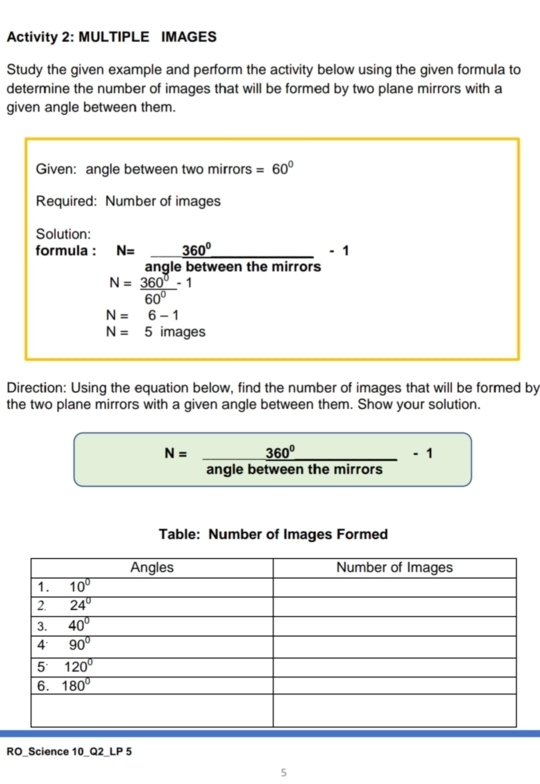 Activity 2: MULTIPLE IMAGES
Study the given example and perform the activity below using the given formula to
determine the number of images that will be formed by two plane mirrors with a
given angle between them.
Given: angle between two mirrors =60°
Required: Number of images
Solution:
formula : N= 360°/3nalobotwoonthemirrors -1
nye betçen te mer
N= 360°/60° -1
N=6-1
N=5images
Direction: Using the equation below, find the number of images that will be formed by
the two plane mirrors with a given angle between them. Show your solution.
N= 360°/anglebetweenthemirrors -1
Table: Number of Images Formed
RO_Science 10_Q2_LP 5
5