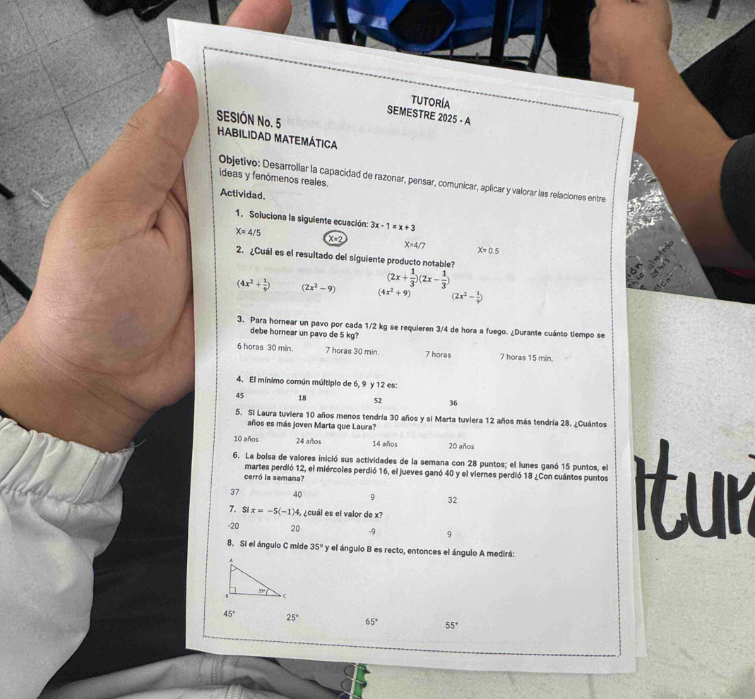 TUTORÍA
SEMESTRE 2025 - A
SESIÓN No. 5
HABILIDAD MATEMÁTICA
ideas y fenómenos reales.
Objetivo: Desarrollar la capacidad de razonar, pensar, comunicar, aplicar y valorar las relaciones entre
Actividad.
1. Soluciona la siguiente ecuación: 3x-1=x+3
X=4/5 X=2 X=4/7 X=0.5
2. ¿Cuál es el resultado del siguiente producto notable?
(2x+ 1/3 )(2x- 1/3 )
(4x^2+ 1/9 ) (2x^2-9) (4x^2+9) (2x^2- 1/9 )
3. Para hornear un pavo por cada 1/2 kg se requieren 3/4 de hora a fuego. ¿Durante cuánto tiempo se
debe hornear un pavo de 5 kg?
6 horas 30 min. 7 horas 30 min. 7 horas 7 horas 15 min.
4. El mínimo común múltiplo de 6, 9 y 12 es:
45 18 52 36
5. Si Laura tuviera 10 años menos tendría 30 años y si Marta tuviera 12 años más tendría 28. ¿Cuántos
años es más joven Marta que Laura?
10 años 24 años 14 años 20 años
6. La bolsa de valores inició sus actividades de la semana con 28 puntos; el lunes ganó 15 puntos, el
martes perdió 12, el miércoles perdió 16, el jueves ganó 40 y el viernes perdió 18 ¿Con cuántos puntos
cerró la semana?
37 40 9 32
7、Si x=-5(-1) 4, ¿cuál es el valor de x?
-20 20 -9 9
8. Si el ángulo C mide 35° y el ángulo B es recto, entonces el ángulo A medirá:
45° 25° 65° 55°