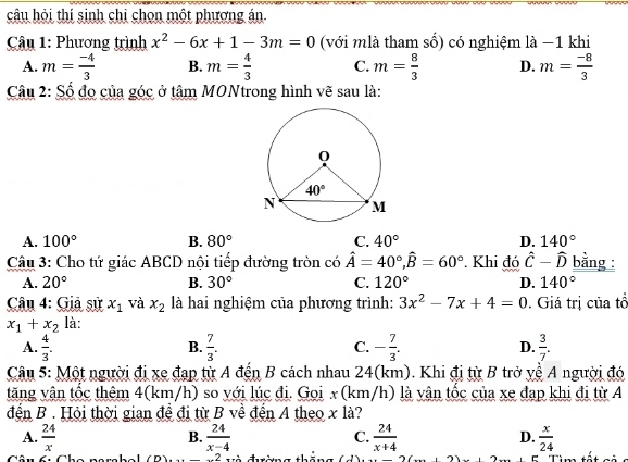 câu hỏi thí sinh chi chọn một phương án
Câu 1: Phương trình x^2-6x+1-3m=0 (với mlà tham số) có nghiệm là −1 khi
A. m= (-4)/3  B. m= 4/3  C. m= 8/3  D. m= (-8)/3 
Câu 2: Số đo của góc ở tâm MONtrong hình vẽ sau là:
A. 100° B. 80° C. 40° D. 140°
Câu 3: Cho tứ giác ABCD nội tiếp đường tròn có hat A=40°,hat B=60°. Khi đó hat C-hat D bằng :
A. 20° B. 30° C. 120° D. 140°
Câu 4: Giả sử x_1 và x_2 là hai nghiệm của phương trình: 3x^2-7x+4=0. Giá trị của tổ
x_1+x_2 là:
A.  4/3 .  7/3 . C. - 7/3 . D.  3/7 .
B.
Câu 5: Một người đi xe đạp từ A đến B cách nhau 24(km). Khi đị từ B trở yề A người đó
tăng vận tốc thêm 4(km/h) so với lúc đi. Goi x (km/h) là vận tốc của xe đạp khi đi từ A
đến B . Hỏi thời gian đề đi từ B về đến A theo x là?
A.  24/x   24/x-4  C.  24/x+4  D.  x/24 
B.
Cân fiChe narcb e  l =2 và đường   C   Tìm tết ci