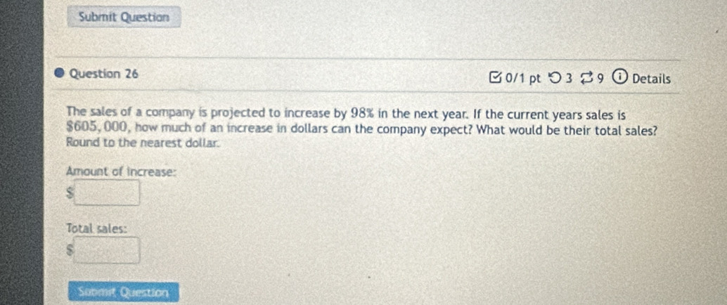 Submit Question 
Question 26 0/1 pt つ 3 9 Details 
The sales of a company is projected to increase by 98% in the next year. If the current years sales is
$605, 000, how much of an increase in dollars can the company expect? What would be their total sales? 
Round to the nearest dollar. 
Amount of increase: 
□ 
Total sales:
$□
Sobmit Question