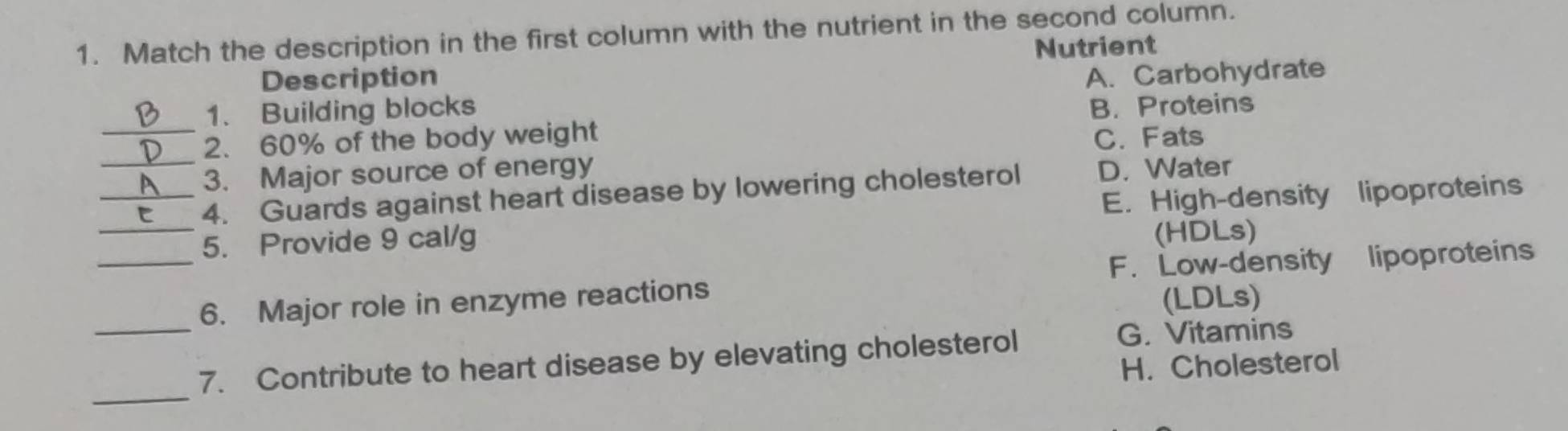 Match the description in the first column with the nutrient in the second column.
Nutrient
Description
1. Building blocks A. Carbohydrate
B. Proteins
_
_2. 60% of the body weight C. Fats
3. Major source of energy D. Water
4. Guards against heart disease by lowering cholesterol
_
_5. Provide 9 cal/g E. High-density lipoproteins
(HDLs)
F. Low-density lipoproteins
_
6. Major role in enzyme reactions
(LDLs)
7. Contribute to heart disease by elevating cholesterol
G. Vitamins
H. Cholesterol
_