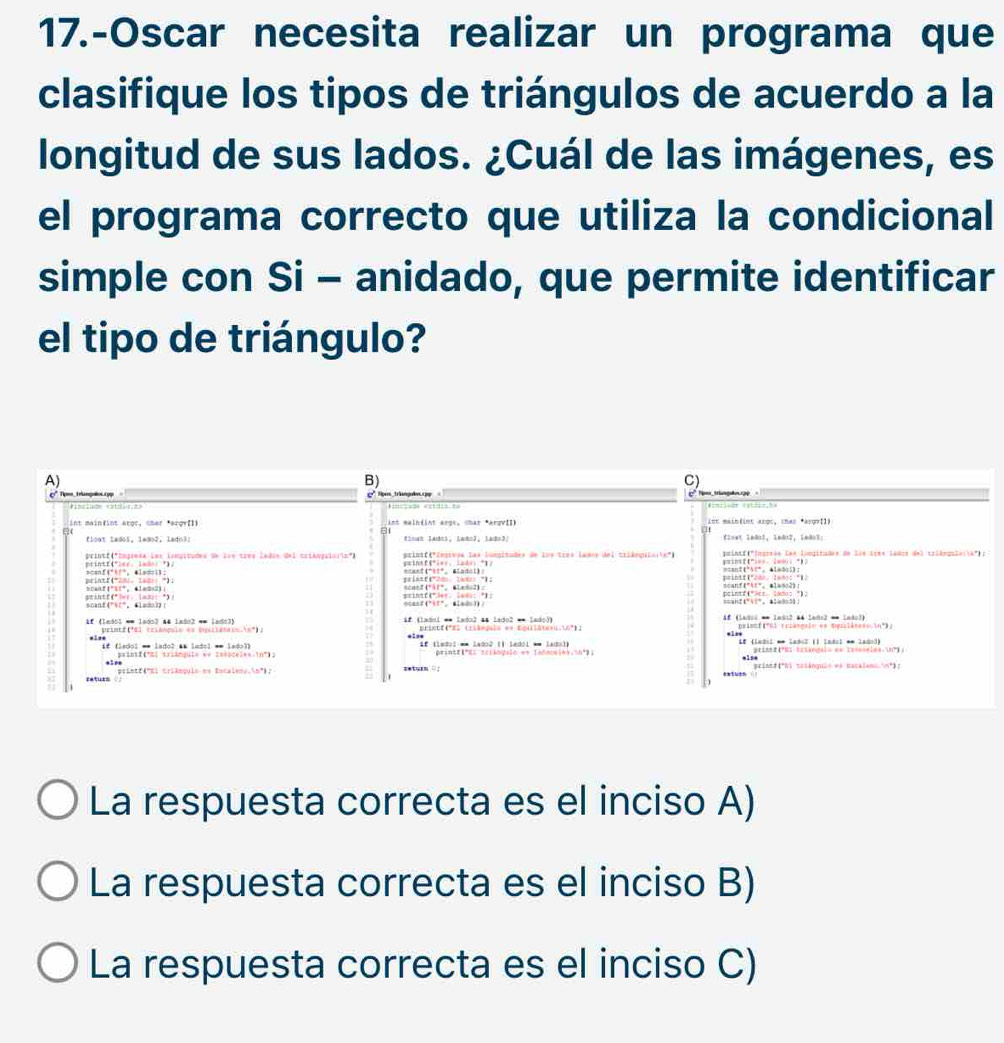 17.-Oscar necesita realizar un programa que
clasifique los tipos de triángulos de acuerdo a la
longitud de sus lados. ¿Cuál de las imágenes, es
el programa correcto que utiliza la condicional
simple con Si - anidado, que permite identificar
el tipo de triángulo?
A)
B)
C)
0* Tpmm trançoos. 1pp
int mainfint argc, char *arqvIl)  int maiblint asgc, thas *asgr[])
flcot ladol, 1edo2, lado3: C2ont 1n8o1, 1m8o2， 1m8o3:
printf("imprmda los iampitudes de los tres ladus del trióopuiórin") geineff*ier.Lodo： "1？ sris  ftTerrvos las lamitades de los trpe lanos del triánnta le' printf("Ingrsio las limpitados de lãe tées lades del triâmpulorik"); '
ocant("t"， éladoi);
printf(*28:. 1ad: *); scanf("tt"。 alaso2) peintf("2dn: 2m0o: "1>
prihtf(*er: las;: *). scanf('11", élada2)
stintf4"ler、 Sud： "1：
primté("El triánenio es posiiámico n") i# (ladoi * lado2 as lsdo2 == lado))  # (Ladol = Iado2 #4 ledo2 = Ledol)
prianf ("6) rriangule e= pesilineso.in";
,1s. Éª (ledol == lado2 Il ledol == ladol) Le (Labil * laész (l leéol * laño3)
primf(*sl traênqui= é= tasocei=s in* = printf(": zrisógolo e= lndocóle);50º;
*1s*
returs ? /  rristé(i triênquia en Escalena inº 7 seturn = : printt("hi sas&nquie we macaiens n*);
La respuesta correcta es el inciso A)
La respuesta correcta es el inciso B)
La respuesta correcta es el inciso C)