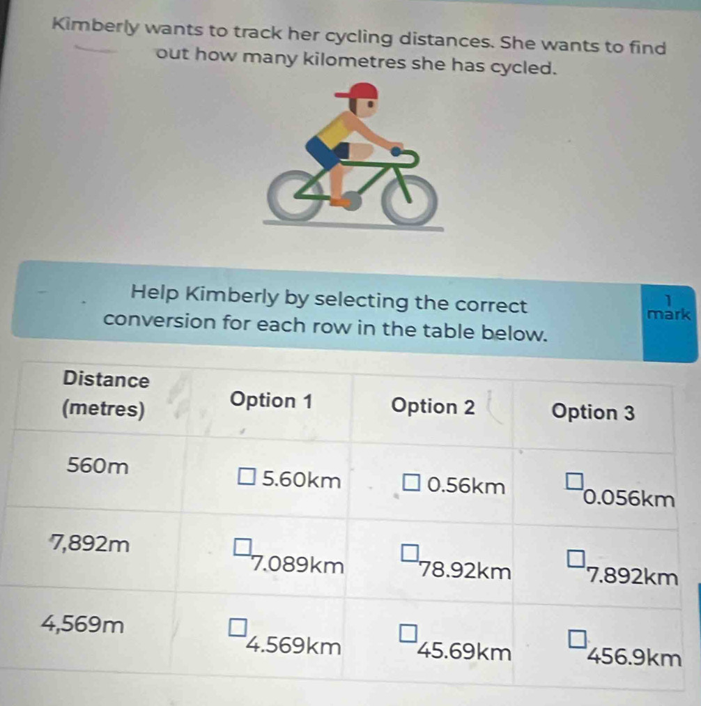 Kimberly wants to track her cycling distances. She wants to find 
out how many kilometres she has cycled. 
Help Kimberly by selecting the correct 
1 
mark 
conversion for each row in the table below.