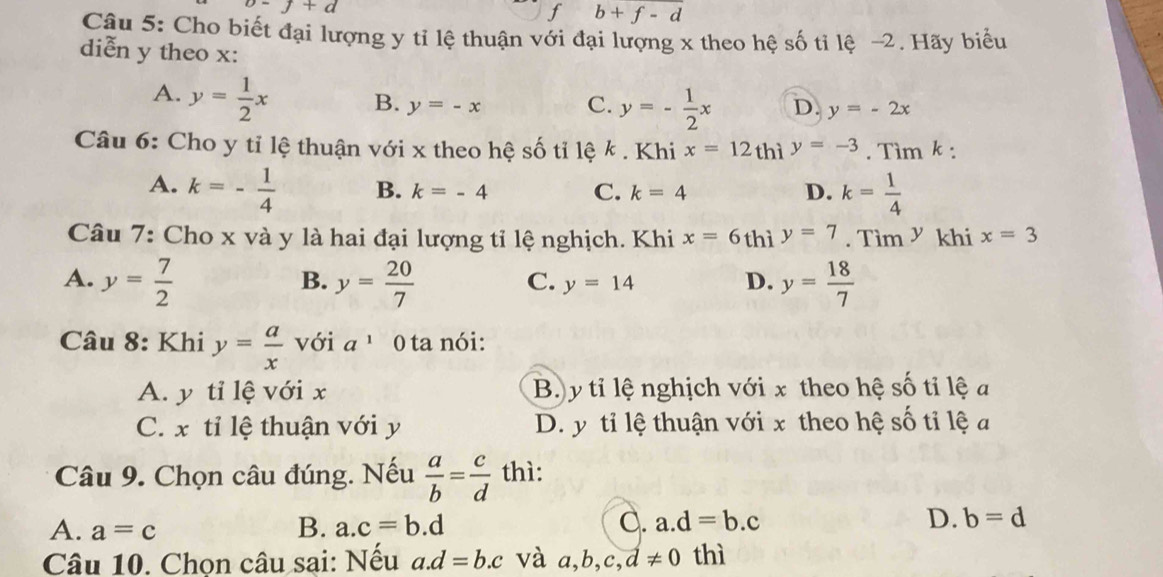 o-j+d
f b+f-d
Câu 5: Cho biết đại lượng y tỉ lệ thuận với đại lượng x theo hệ số tỉ lệ -2. Hãy biểu
diễn y theo x :
A. y= 1/2 x B. y=-x C. y=- 1/2 x D. y=-2x
Câu 6: Cho y tỉ lệ thuận với x theo hệ số tỉ lệ k. Khi x=12 thì y=-3. Tìm k :
A. k=- 1/4  B. k=-4 C. k=4 D. k= 1/4 
Câu 7: Cho x và y là hai đại lượng tỉ lệ nghịch. Khi x=6thi y=7.Tim^y khi x=3
A. y= 7/2  y= 20/7  y= 18/7 
B.
C. y=14 D.
Câu 8: Khi y= a/x  với a^1 0 ta nói:
A. y tỉ lệ với x Bộ y tỉ lệ nghịch với x theo hệ số tỉ lệ a
C. x tỉ lệ thuận với y D. y tỉ lệ thuận với x theo hệ số tỉ lệ a
Câu 9. Chọn câu đúng. Nếu  a/b = c/d  thì:
A. a=c
B. a. c=b.d C. a. d=b.c D. b=d
Câu 10. Chọn câu sại: Nếu a. d=b.c và a, b, c, d!= 0 thì