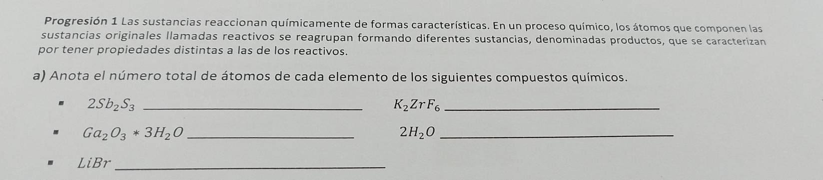 Progresión 1 Las sustancias reaccionan químicamente de formas características. En un proceso químico, los átomos que componen las 
sustancias originales llamadas reactivos se reagrupan formando diferentes sustancias, denominadas productos, que se caracterizan 
por tener propiedades distintas a las de los reactivos. 
a) Anota el número total de átomos de cada elemento de los siguientes compuestos químicos. 
_ 2Sb_2S_3
_ K_2ZrF_6
_ Ga_2O_3*3H_2O
2H_2O _
LiBr _