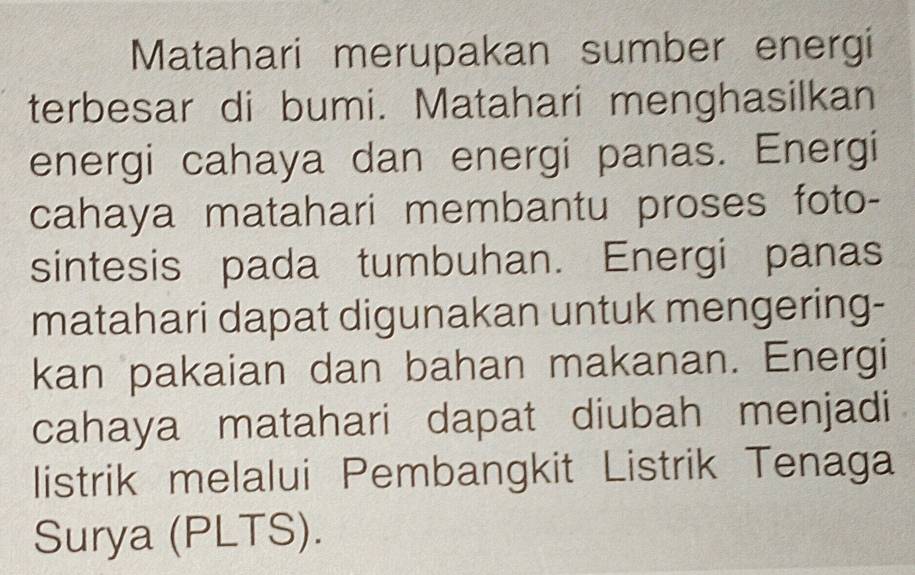 Matahari merupakan sumber energi 
terbesar di bumi. Matahari menghasilkan 
energi cahaya dan energi panas. Energi 
cahaya matahari membantu proses foto- 
sintesis pada tumbuhan. Energi panas 
matahari dapat digunakan untuk mengering- 
kan pakaian dan bahan makanan. Energi 
cahaya matahari dapat diubah menjadi 
listrik melalui Pembangkit Listrik Tenaga 
Surya (PLTS).