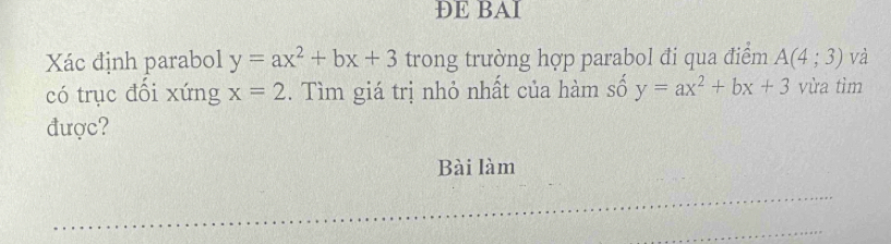 ÐE BAI 
Xác định parabol y=ax^2+bx+3 trong trường hợp parabol đi qua điểm A(4;3) và 
có trục đồi xứng x=2. . Tìm giá trị nhỏ nhất của hàm số y=ax^2+bx+3 vừa tìm 
được? 
Bài làm