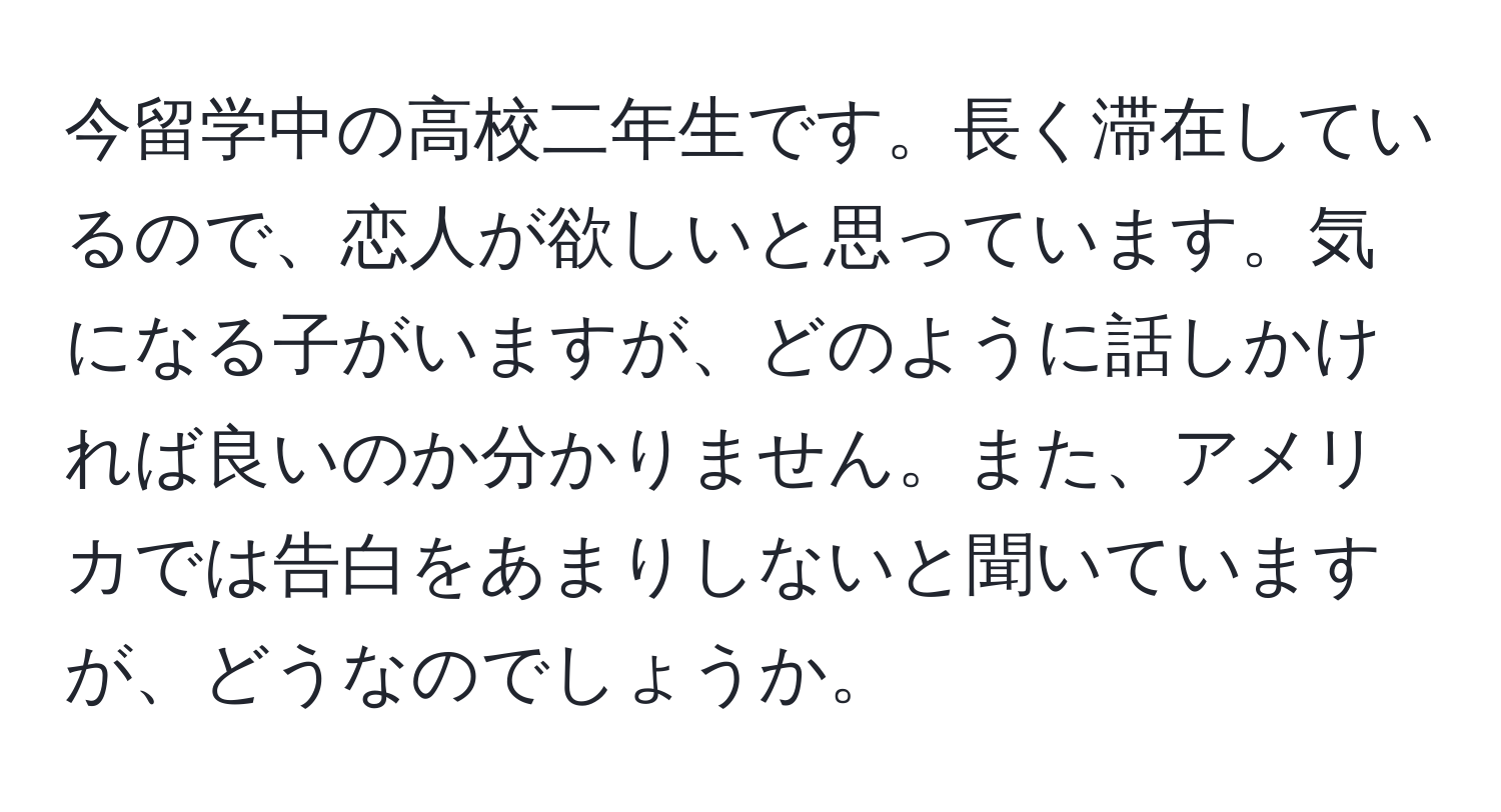 今留学中の高校二年生です。長く滞在しているので、恋人が欲しいと思っています。気になる子がいますが、どのように話しかければ良いのか分かりません。また、アメリカでは告白をあまりしないと聞いていますが、どうなのでしょうか。