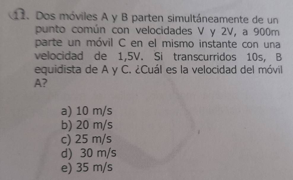 Dos móviles A y B parten simultáneamente de un
punto común con velocidades V y 2V, a 900m
parte un móvil C en el mismo instante con una
velocidad de 1,5V. Si transcurridos 10s, B
equidista de A y C. ¿Cuál es la velocidad del móvil
A?
a) 10 m/s
b) 20 m/s
c) 25 m/s
d) 30 m/s
e) 35 m/s