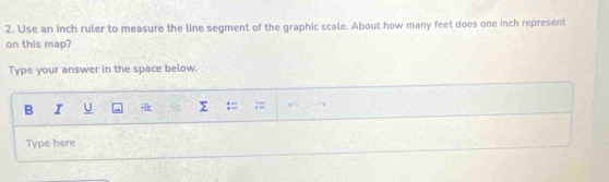 Use an inch ruler to measure the line segment of the graphic scale. About how many feet does one inch represent 
on this map? 
Type your answer in the space below. 
B I U 
Type here