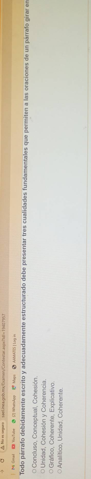 No es seguro sael.inea.gob.mx/Examen/Contestar.aspx?IdI=19407957
M Gmail YouTube (2) WhatsApp Maps AAMATES | Log in
Todo párrafo debidamente escrito y adecuadamente estructurado debe presentar tres cualidades fundamentales que permiten a las oraciones de un párrafo girar en
Concluso, Conceptual, Cohesión.
Unidad, Cohesión y Coherencia.
Gráfico, Coherente, Explicativo.
○Analítico, Unidad, Coherente.