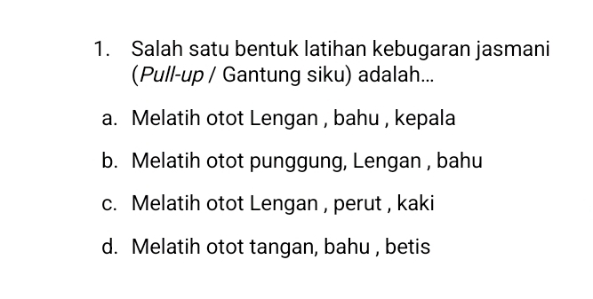 Salah satu bentuk latihan kebugaran jasmani
(Pull-up / Gantung siku) adalah...
a. Melatih otot Lengan , bahu , kepala
b. Melatih otot punggung, Lengan , bahu
c. Melatih otot Lengan , perut , kaki
d. Melatih otot tangan, bahu , betis