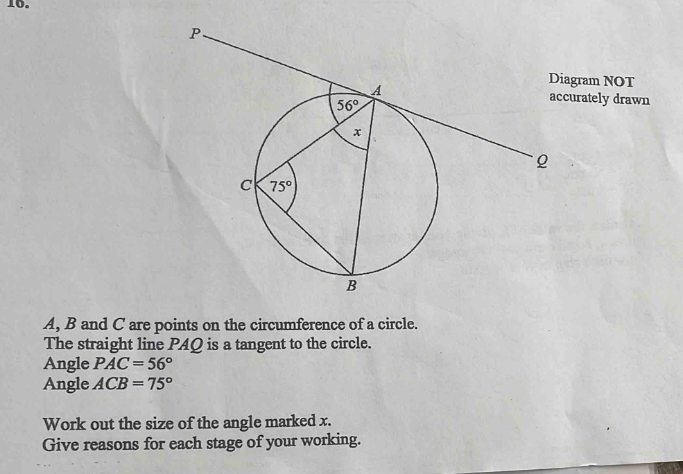 agram NOT
urately drawn
A, B and C are points on the circumference of a circle.
The straight line PAQ is a tangent to the circle.
Angle PAC=56°
Angle ACB=75°
Work out the size of the angle marked x.
Give reasons for each stage of your working.