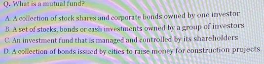 What is a mutual fund?
A. A collection of stock shares and corporate bonds owned by one investor
B. A set of stocks, bonds or cash investments owned by a group of investors
C. An investment fund that is managed and controlled by its shareholders
D. A collection of bonds issued by cities to raise money for construction projects.