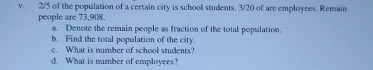 2/5 of the population of a certain city is school students, 3/20 of are employees. Remain 
people are 73, 908. 
a. Denote the remain people as fraction of the total population. 
b. Find the total population of the city. 
c. What is number of school students? 
d. What is number of employees?