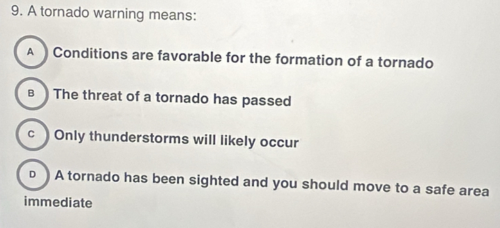 A tornado warning means:
A Conditions are favorable for the formation of a tornado
B The threat of a tornado has passed
cOnly thunderstorms will likely occur
D ) A tornado has been sighted and you should move to a safe area
immediate