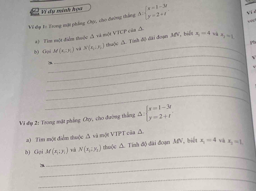 Ví dụ minh họa 
Ví dụ 1: Trong mặt phẳng Oxy, cho đường thắng Delta :beginarrayl x=1-3t y=2+tendarray.. 
Ví d 
vec 
_ 
a) Tìm một điểm thuộc △ và một VTCP của △. 
b) Gọi M(x_1;y_1) và N(x_2;y_2) thuộc ∠ 1 A. Tính độ dài đoạn MN, biết
x_1=4 và x_2=1. 
Ph 
_ 
V 
_ 
_ 
_ 
_ 
Ví dụ 2: Trong mặt phẳng Oxy, cho đường thẳng Delta :beginarrayl x=1-3t y=2+tendarray.. 
a) Tìm một điểm thuộc Δ và một VTPT của △. 
_ 
b) Gọi M(x_1;y_1) và N(x_2;y_2) thuộc △. Tính độ dài đoạn MV, biết x_1=4 và x_2=L
_ 
_