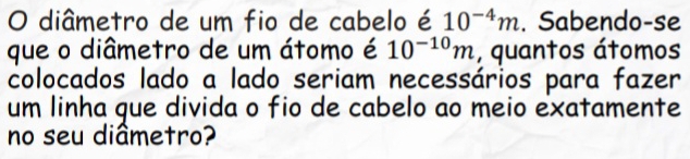 diâmetro de um fio de cabelo é 10^(-4)m. Sabendo-se 
que o diâmetro de um átomo é 10^(-10)m , quantos átomos 
colocados lado a lado seriam necessários para fazer 
um linha que divida o fio de cabelo ao meio exatamente 
no seu diâmetro?