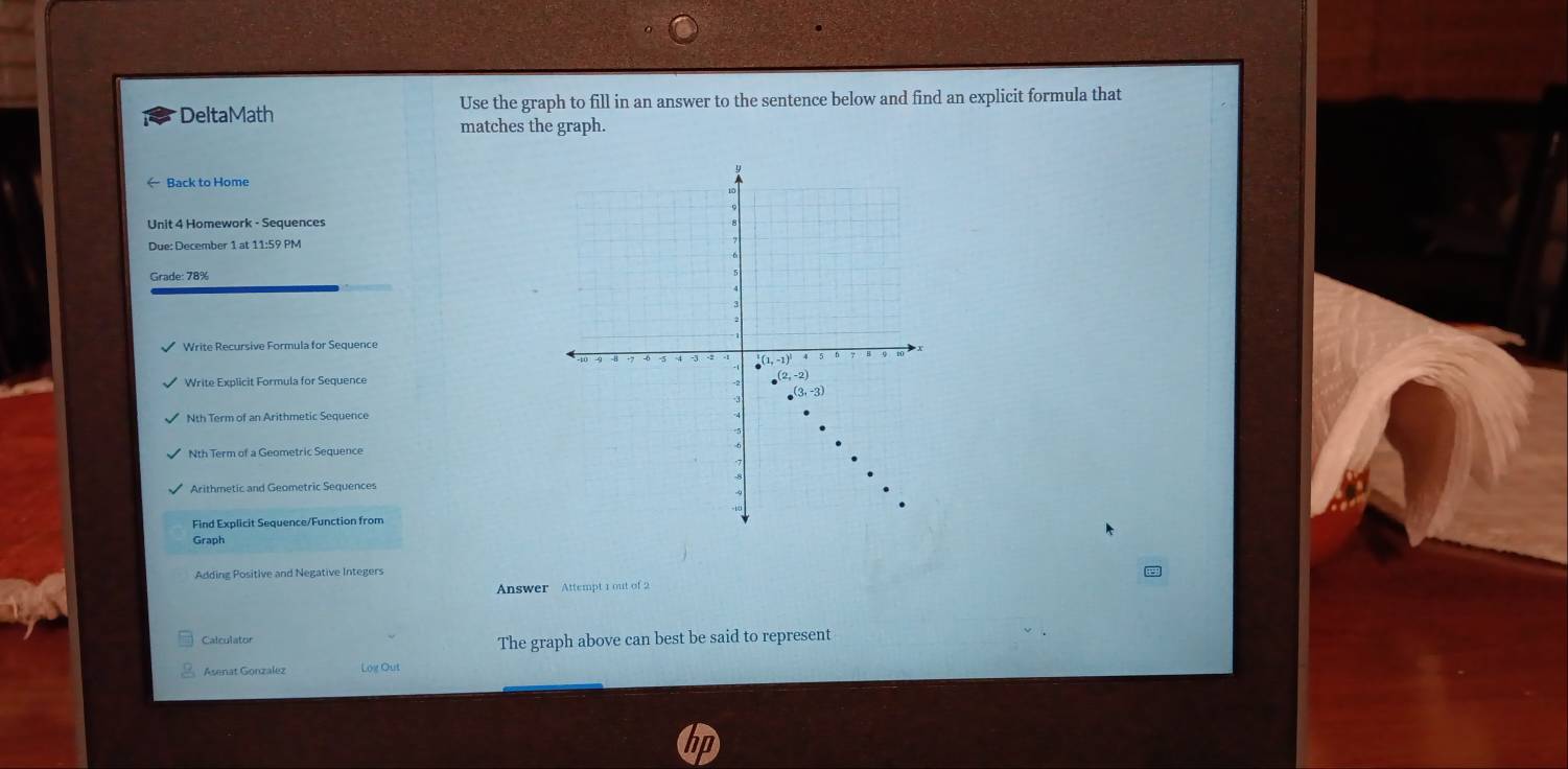 DeltaMath Use the graph to fill in an answer to the sentence below and find an explicit formula that
matches the graph.
Back to Home
Unit 4 Homework - Sequences
Due: December 1 at 11:59 PM
Grade: 78%
Write Explicit Formula for Seguence
Nth Term of an Arithmetic Sequence
Nth Term of a Geometric Sequence
Arithmetic and Geometric Sequences
Find Explicit Sequence/Function from
Graph
Adding Positive and Negative Integers
Answer Attempt 1 out of 2
Calculator
The graph above can best be said to represent
Asenat Gonzalez Log Out