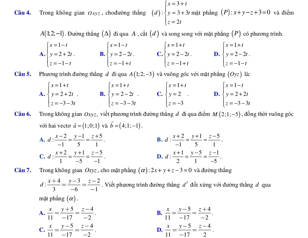 Trong không gian Oxyz, chođường thắng (d):beginarrayl x=3+t y=3+3t, z=2tendarray. mặt phẳng (P): x+y-z+3=0 và điểm
A(1;2;-1). Đường thẳng (Δ) đi qua A , cắt (d) và song song với mặt phẳng (P) có phương trình.
A beginarrayl x=1-t y=2+2t. z=-1-tendarray. B. beginarrayl x=1-t y=2-2t. z=-1+tendarray. C. beginarrayl x=1+t y=2-2t. z=-1+tendarray. D. beginarrayl x=1+t y=2-2t. z=-1-tendarray.
Câu 5. Phương trình đường thắng đ đi qua A(1;2;-3) và vuông góc với mặt phẳng (Oyz) là:
A. beginarrayl x=1+t y=2+2t. z=-3-3tendarray. B. beginarrayl x=1+t y=2-2t. z=-3-3tendarray. C. beginarrayl x=1+t y=2 z=-3endarray. . D. beginarrayl x=1-t y=2+2t z=-3-3tendarray.
Câu 6. Trong không gian Oxyz, viết phương trình đường thắng đ đi qua điểm M(2;1;-5) , đồng thời vuông góc
với hai vectơ vector a=(1;0;1) và vector b=(4;1;-1).
A. d :  (x-2)/-1 = (y-1)/5 = (z+5)/1 . B. d :  (x+2)/-1 = (y+1)/5 = (z-5)/1 .
C. 1: (x+2)/1 = (y+1)/-5 = (z-5)/-1 . d :  (x+1)/2 = (y-5)/1 = (z-1)/-5 .
D.
Câu 7. Trong không gian Oxyz , cho mặt phăng Q :2x+y+z-3=0 và đường thắng
d :  (x+4)/3 = (y-3)/-6 = (z-2)/-1 . Viết phương trình đường thắng d' đối xứng với đường thắng đ qua
mặt phẳng (α).
A.  x/11 = (y+5)/-17 = (z-4)/-2 .  x/11 = (y-5)/-17 = (z+4)/-2 .
B.
C.  x/11 = (y-5)/-17 = (z-4)/-2 .  x/11 = (y-5)/-17 = (z-4)/2 .
D.