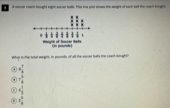 A soccer coach bought eight soccer balls. This line plot shows the weight of each ball the coach bought.
What is the total weight, in pounds, of all the soccer balls the coach bought?
A 6 7/8 
B 7 5/8 
c 4 1/2 
D 2 5/8 