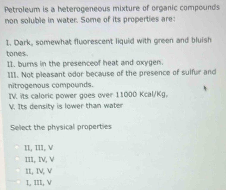 Petroleum is a heterogeneous mixture of organic compounds
non soluble in water. Some of its properties are:
I. Dark, somewhat fluorescent liquid with green and bluish
tones.
II. burns in the presenceof heat and oxygen.
III. Not pleasant odor because of the presence of sulfur and
nitrogenous compounds.
IV. its caloric power goes over 11000 Kcal/Kg,
V. Its density is lower than water
Select the physical properties
II, III, V
III, IV, V
II, IV, V
I, III, V