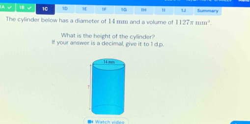 A 1B 1C 1D 1E 1F 1G 1H 11 1J Summary 
The cylinder below has a diameter of 14 mm and a volume of 1127π mm^3. 
What is the height of the cylinder? 
If your answer is a decimal, give it to 1 d.p. 
Watch vídeo