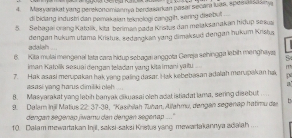 Cannyammenjadranggoía Gére ja Ratolikãd 
4. Masyarakat yang perekonomiannya berdasarkan pasar secara luas, spesialisasinya 
di bidang industri dan pemakaian teknologi canggih, sering disebut .... 
5. Sebagai orang Katolik, kita beriman pada Kristus dan melaksanakan hidup sesua 
dengan hukum utama Kristus, sedangkan yang dimaksud dengan hukum Kristus 
adalah .... 
6. Kita mulai mengenal tata cara hidup sebagai anggota Gereja sehingga lebih menghaya 
S 
iman Katolik sesuai dengan teladan yang kita imani yaitu .... m 
7. Hak asasi merupakan hak yang paling dasar. Hak kebebasan adalah merupakan hak p 
asasi yang harus dimiliki oleh .... 
a 
8. Masyarakat yang lebih banyak dikuasai oleh adat istiadat lama, sering disebut . . . . 
9. Dalam Injil Matius 22 : 37 - 39, ''Kasihilah Tuhan, Allahmu, dengan segenap hatimu da b 
dengan segenap jiwamu dan dengan segenap ....” 
10. Dalam mewartakan Injil, saksi-saksi Kristus yang mewartakannya adalah ....