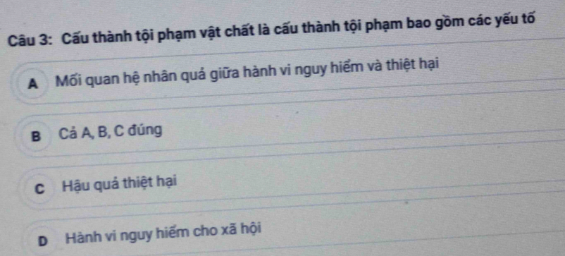 Cấu thành tội phạm vật chất là cấu thành tội phạm bao gồm các yếu tố
A Mối quan hệ nhân quả giữa hành vi nguy hiểm và thiệt hại
B Cả A, B, C đúng
C Hậu quả thiệt hại
D Hành vi nguy hiểm cho xã hội