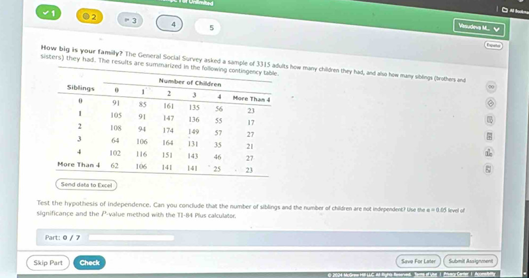 Unlimited 
All Bockru 
1 2 =3 4 5 
Vasudeva M.... 
Español 
How big is your family? The General Social Survey asked a sample of 3315 adul how many children they had, and also how many siblings (brothers and 
sisters) they had. The results are summarize 
∞ 
o 
ξ 
Send data to Excel 
Test the hypothesis of independence. Can you conclude that the number of siblings and the number of children are not independent? Use the a=0.05
significance and the P -value method with the T1-84 Plus calculator. level of 
Part: 0 / 7 
Skip Part Check Save For Later Submit Assignment