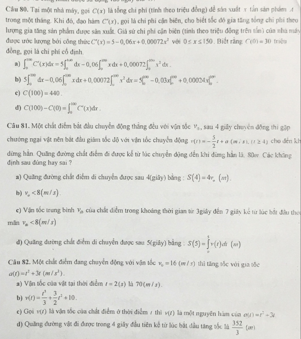 Tại một nhà máy, gọi C(x) là tổng chi phí (tính theo triệu đồng) đề sản xuất x tấn sản phẩm A
trong một tháng. Khi đỏ, dạo hàm C'(x) , gọi là chi phi cận biên, cho biết tốc độ gia tăng tổng chỉ phí theo
lượng gia tăng sản phẩm được sản xuất. Giả sử chi phi cận biên (tính theo triệu đông trên tấn) của nhà máy
được ước lượng bởi công thức C'(x)=5-0,06x+0.00072x^2 với 0≤ x≤ 150. Biết rằng C(0)=30 triệu
đồng, gọi là chỉ phí cố định.
a) ∈t _0^((100)C'(x)dx=5∈t _0^(100)dx-0,06∈t _0^(100)xdx+0,00072∈t _0^(100)x^2)dx.
b) 5∈t _0^((100)dx-0,06∈t _0^(100)xdx+0,00072∈t _u^(100)x^2)dx=5|_0^((100)-0,03x|_n^(100)+0,00024x|_0^(10n).
c) C(100)=440.
d) C(100)-C(0)=∈t _0^(100)C'(x)dx.
Câu 81. Một chất điểm bắt đầu chuyền động thẳng đều với vận tốc v_0) , sau 4 giây chuyên động thi gặp
chướng ngại vật nên bắt đầu giảm tốc độ với vận tốc chuyển động v(t)=- 5/2 t+a(mis),(t≥ 4) cho dến kh
dừng hằn. Quãng đường chất điểm đi được kể từ lúc chuyển dộng dến khi dừng hẳn là. 80m. Các khãng
dnh sau dúng hay sai ?
a) Quãng đường chất điểm di chuyễn được sau 4(giây) bằng : S(4)=4v 。(m).
b) v_o<8(m/s).
c) Vận tốc trung bình V_lb của chất điểm trong khoảng thời gian từ 3giây đến 7 giây kể từ lúc bắt đầu thời
mãn v_ab<8(m/s)
d) Quãng dường chất điểm di chuyển được sau 5(giây) bằng : S(5)=∈tlimits _0^(5v(t)dt(m)
Câu 82. Một chất điểm đang chuyền động với vận tốc v_0)=16(m/s) thì tăng tốc với gia tốc
a(t)=t^2+3t(m/s^2).
a) Vận tốc của vật tại thời điểm t=2(s) là 70(m/s).
b) v(t)= t^3/3 + 3/2 t^2+10.
c) Gọi v(t) là vận tốc của chất điểm ở thời điểm / thì v(t) là một nguyên hàm của a(t)=t^2+3t
d) Quãng dường vật đi được trong 4 giây đầu tiên kể từ lúc bắt dầu tăng tốc là  352/3 (m)