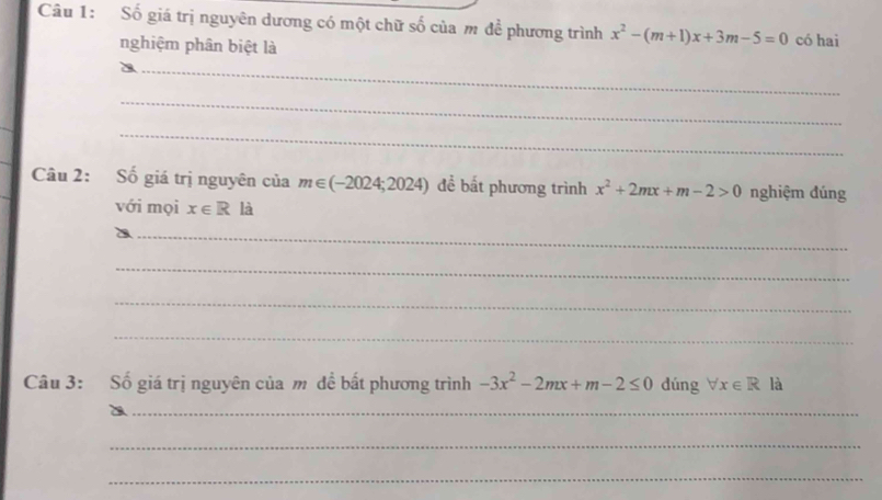 Số giá trị nguyên dương có một chữ số của m đề phương trình x^2-(m+1)x+3m-5=0 có hai 
nghiệm phân biệt là 
_ 
_ 
_ 
Câu 2: Số giá trị nguyên của m∈ (-2024;2024) đề bất phương trình x^2+2mx+m-2>0 nghiệm đúng 
với mọi x∈ R là 
_ 
_ 
_ 
_ 
Câu 3: Số giá trị nguyên của m đề bất phương trình -3x^2-2mx+m-2≤ 0 dúng forall x∈ R là 
_ 
_ 
_