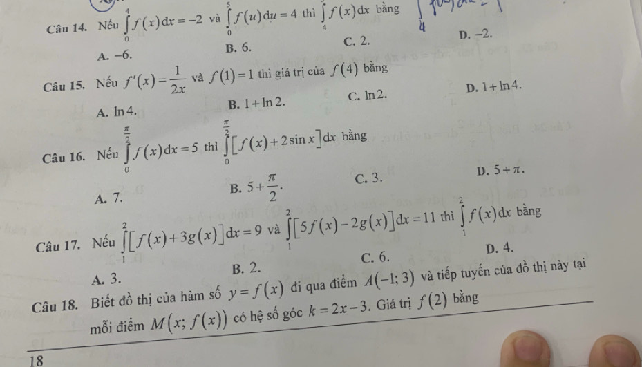 Nếu ∈tlimits _0^(4f(x)dx=-2 và ∈tlimits _0^5f(u)du=4 thì ∈tlimits _4^7f(x)dx bằng
A. −6. B. 6. C. 2. D. −2.
Câu 15. Nếu f'(x)=frac 1)2x và f(1)=1 thì giá trị của f(4) bằng
A. ln 4. C. ln2. D. 1+ln 4. 
B. 1+ln 2. 
Câu 16. Nếu ∈tlimits _0^((frac π)2)f(x)dx=5 thì ∈tlimits _0^((frac π)2)[f(x)+2sin x]dx bằng
D. 5+π.
A. 7.
B. 5+ π /2 . C. 3.
Câu 17. Nếu ∈tlimits _1^2[f(x)+3g(x)]dx=9 và ∈tlimits _1^2[5f(x)-2g(x)]dx=11 thì ∈tlimits _1^2f(x)dx bằng
A. 3. B. 2. C. 6. D. 4.
Câu 18. Biết đồ thị của hàm số y=f(x) đi qua điểm A(-1;3) và tiếp tuyến của đồ thị này tại
mỗi điểm M(x;f(x)) có hệ số góc k=2x-3. Giá trị f(2) bằng
18