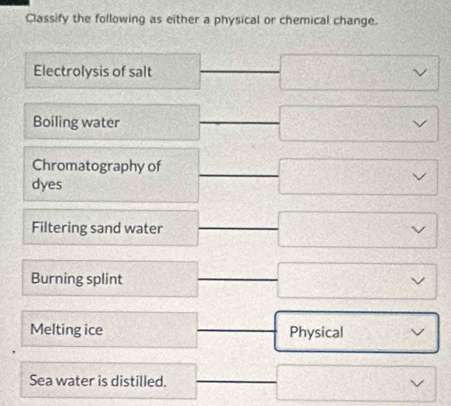 Classify the following as either a physical or chemical change. 
Electrolysis of salt 
Boiling water 
Chromatography of 
dyes 
Filtering sand water 
Burning splint 
Melting ice Physical 
Sea water is distilled.