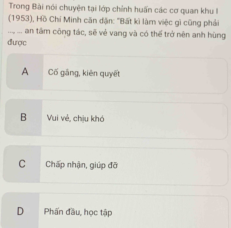 Trong Bài nói chuyện tại lớp chỉnh huấn các cơ quan khu I
(1953), Hồ Chí Minh căn dặn: "Bất kì làm việc gì cũng phái
..., ... an tâm công tác, sẽ vẻ vang và có thể trở nên anh hùng
được
A Cố gắng, kiên quyết
B Vui vẻ, chịu khó
C Chấp nhận, giúp đỡ
D Phấn đầu, học tập