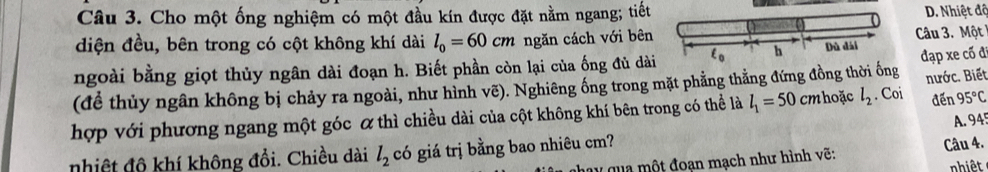 Cho một ống nghiệm có một đầu kín được đặt nằm ngang; tiết D. Nhiệt độ
diện đều, bên trong có cột không khí dài l_0=60cm ngăn cách với bên Câu 3. Một 
ngoài bằng giọt thủy ngân dài đoạn h. Biết phần còn lại của ống đủ dàiđạp xe cố đi
(để thủy ngân không bị chảy ra ngoài, như hình vẽ). Nghiêng ống trong mặt phẳng thằng đứng đồng thời ống
hợp với phương ngang một góc α thì chiều dài của cột không khí bên trong có thể là l_1=50 cm hoặc l_2. Coi nước. Biết đến 95°C
A. 94
nhiệt độ khí không đổi. Chiều dài l_2 có giá trị bằng bao nhiêu cm?
q u   ộ t đoạn mạch như hình vẽ: Câu 4.
nhiệt